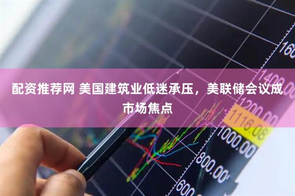配资推荐网 美国建筑业低迷承压，美联储会议成市场焦点