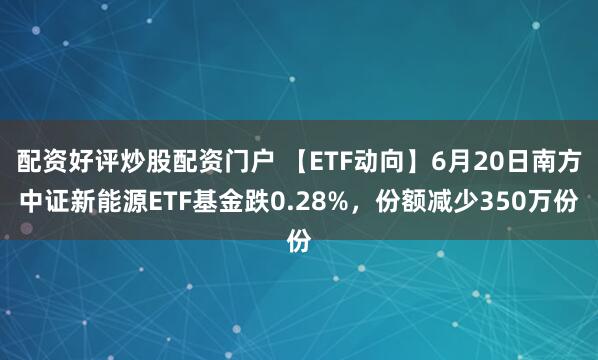 配资好评炒股配资门户 【ETF动向】6月20日南方中证新能源ETF基金跌0.28%，份额减少350万份