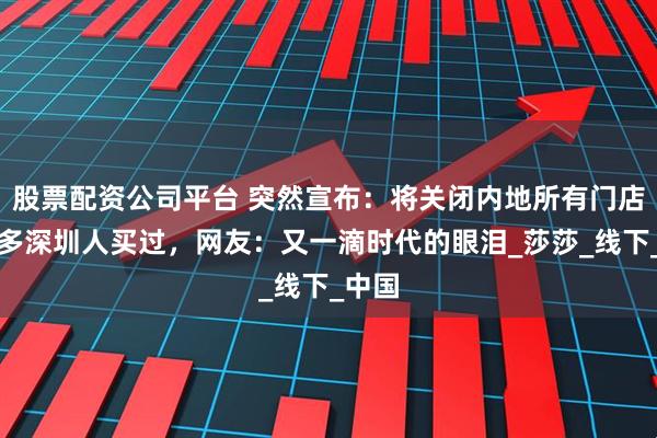 股票配资公司平台 突然宣布：将关闭内地所有门店！很多深圳人买过，网友：又一滴时代的眼泪_莎莎_线下_中国