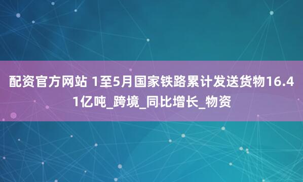 配资官方网站 1至5月国家铁路累计发送货物16.41亿吨_跨境_同比增长_物资