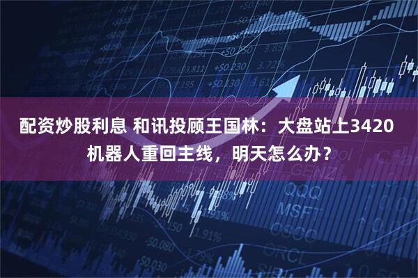 配资炒股利息 和讯投顾王国林：大盘站上3420 机器人重回主线，明天怎么办？