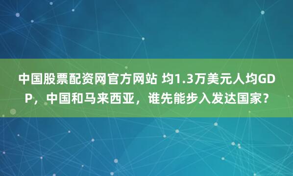 中国股票配资网官方网站 均1.3万美元人均GDP，中国和马来西亚，谁先能步入发达国家？