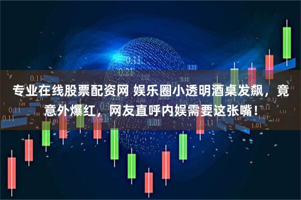 专业在线股票配资网 娱乐圈小透明酒桌发飙，竟意外爆红，网友直呼内娱需要这张嘴！