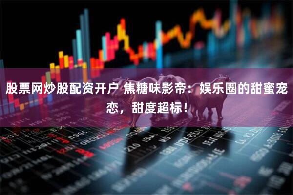 股票网炒股配资开户 焦糖味影帝：娱乐圈的甜蜜宠恋，甜度超标！