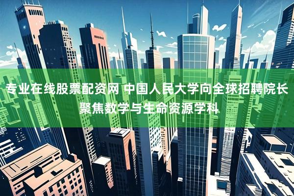 专业在线股票配资网 中国人民大学向全球招聘院长 聚焦数学与生命资源学科