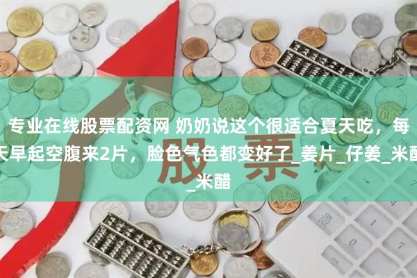 专业在线股票配资网 奶奶说这个很适合夏天吃，每天早起空腹来2片，脸色气色都变好了_姜片_仔姜_米醋