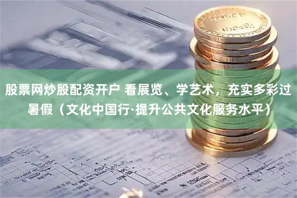 股票网炒股配资开户 看展览、学艺术，充实多彩过暑假（文化中国行·提升公共文化服务水平）