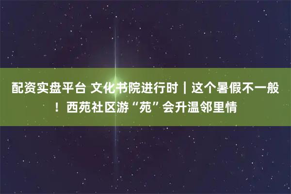 配资实盘平台 文化书院进行时｜这个暑假不一般！西苑社区游“苑”会升温邻里情
