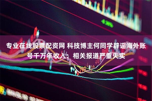 专业在线股票配资网 科技博主何同学辟谣海外账号千万年收入：相关报道严重失实