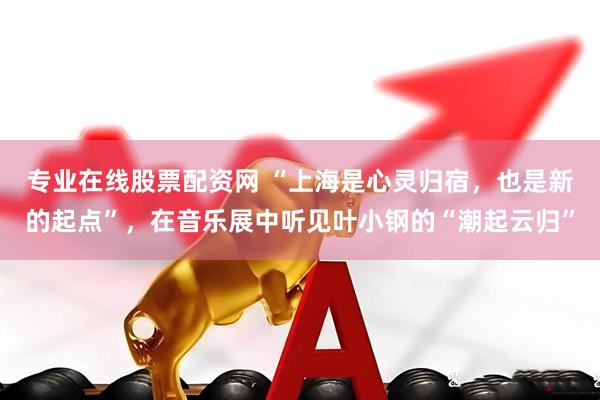 专业在线股票配资网 “上海是心灵归宿，也是新的起点”，在音乐展中听见叶小钢的“潮起云归”