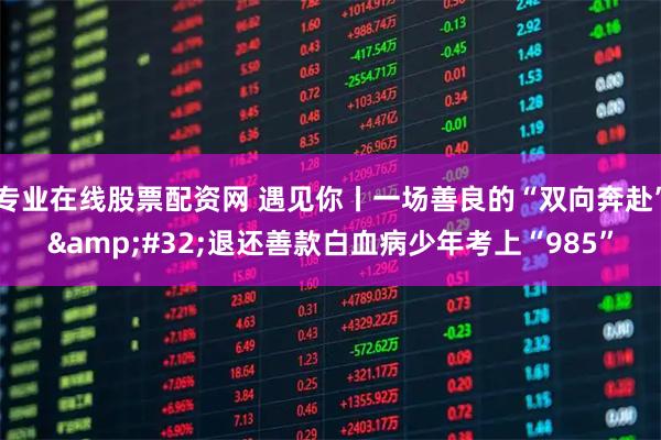 专业在线股票配资网 遇见你丨一场善良的“双向奔赴”&#32;退还善款白血病少年考上“985”