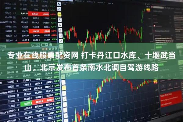 专业在线股票配资网 打卡丹江口水库、十堰武当山，北京发布首条南水北调自驾游线路