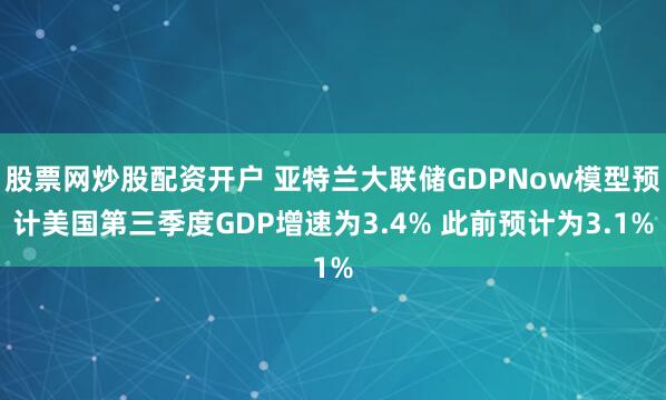 股票网炒股配资开户 亚特兰大联储GDPNow模型预计美国第三季度GDP增速为3.4% 此前预计为3.1%