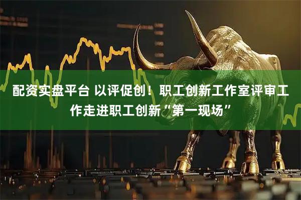 配资实盘平台 以评促创！职工创新工作室评审工作走进职工创新“第一现场”