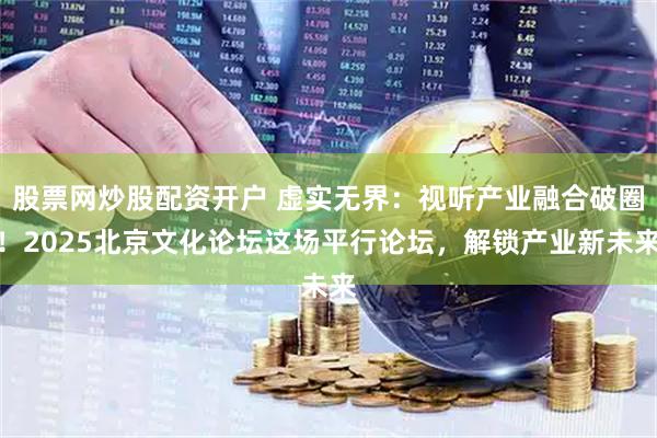 股票网炒股配资开户 虚实无界：视听产业融合破圈！2025北京文化论坛这场平行论坛，解锁产业新未来