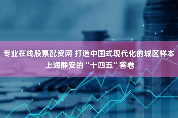 专业在线股票配资网 打造中国式现代化的城区样本 上海静安的“十四五”答卷