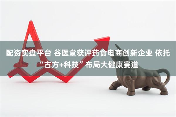 配资实盘平台 谷医堂获评药食电商创新企业 依托“古方+科技”布局大健康赛道