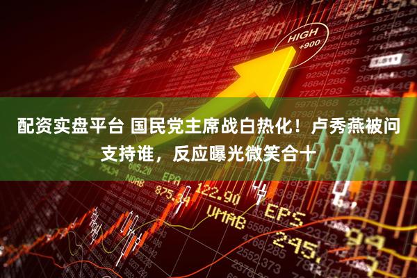 配资实盘平台 国民党主席战白热化！卢秀燕被问支持谁，反应曝光微笑合十