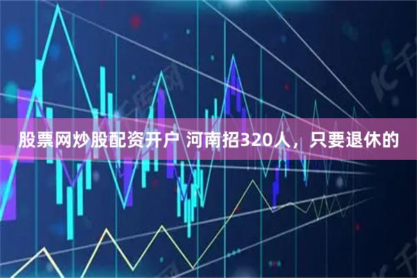 股票网炒股配资开户 河南招320人，只要退休的