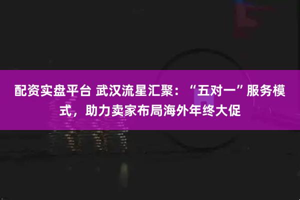 配资实盘平台 武汉流星汇聚:“五对一”服务模式,助力卖家布局海外年终大促