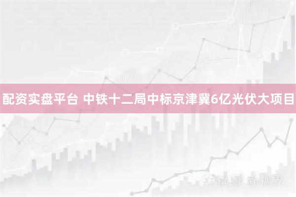配资实盘平台 中铁十二局中标京津冀6亿光伏大项目