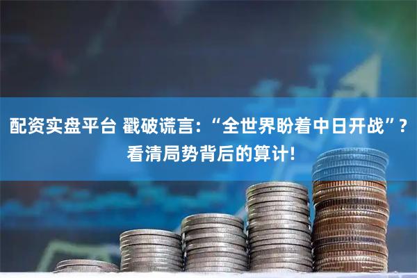 配资实盘平台 戳破谎言: “全世界盼着中日开战”? 看清局势背后的算计!