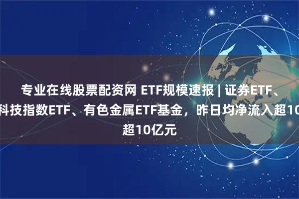 专业在线股票配资网 ETF规模速报 | 证券ETF、恒生科技指数ETF、有色金属ETF基金，昨日均净流入超10亿元