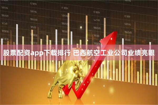 股票配资app下载排行 巴西航空工业公司业绩亮眼