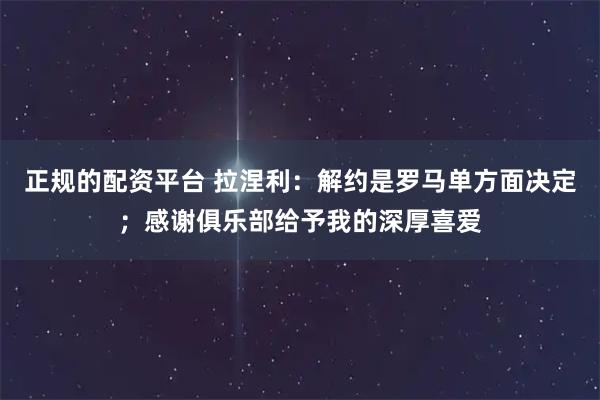 正规的配资平台 拉涅利：解约是罗马单方面决定；感谢俱乐部给予我的深厚喜爱