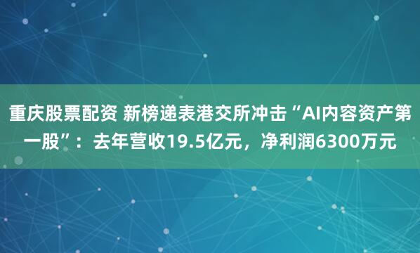 重庆股票配资 新榜递表港交所冲击“AI内容资产第一股”：去年营收19.5亿元，净利润6300万元