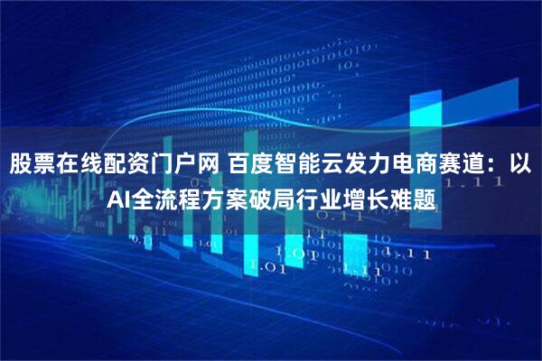股票在线配资门户网 百度智能云发力电商赛道：以AI全流程方案破局行业增长难题