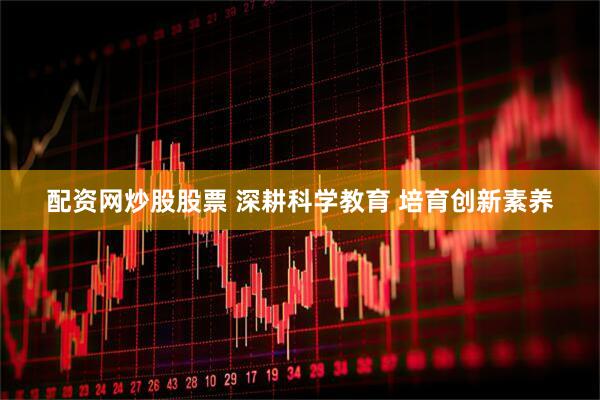 配资网炒股股票 深耕科学教育 培育创新素养
