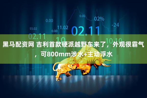 黑马配资网 吉利首款硬派越野车来了，外观很霸气，可800mm涉水+主动浮水