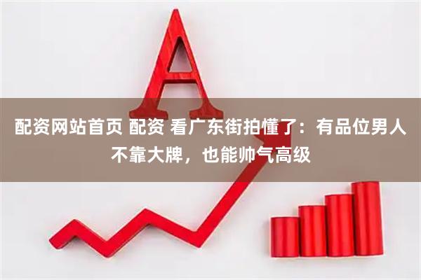 配资网站首页 配资 看广东街拍懂了：有品位男人不靠大牌，也能帅气高级
