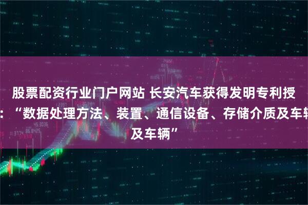股票配资行业门户网站 长安汽车获得发明专利授权：“数据处理方法、装置、通信设备、存储介质及车辆”