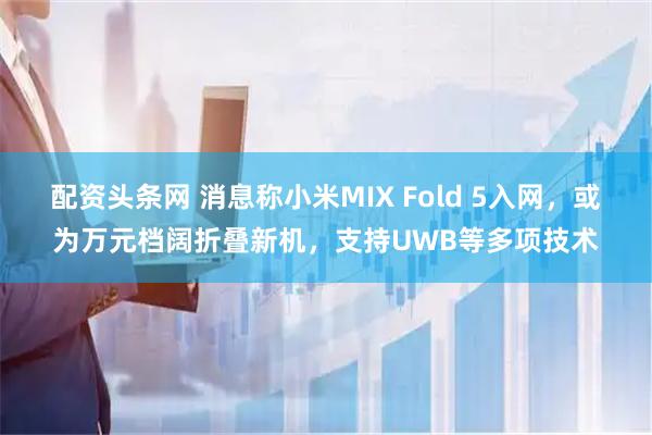 配资头条网 消息称小米MIX Fold 5入网，或为万元档阔折叠新机，支持UWB等多项技术